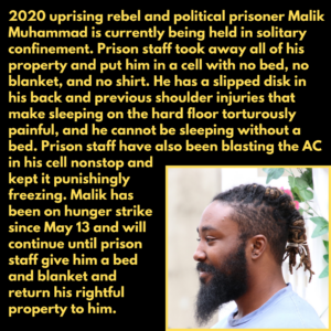 2020 uprising rebel and political prisoner Malik Muhammad is currently being held in solitary confinement. Prison staff took away all of his property and put him in a cell with no bed, no blanket, and no shirt. He has a slipped disk in his back and previous shoulder injuries that make sleeping on the hard floor torturously painful, and he cannot be sleeping without a bed. Prison staff have also been blasting the AC in his cell nonstop and kept it punishingly freezing. Malik has been on hunger strike since May 13 and will continue until prison staff give him a bed and blanket and return his rightful property to him.