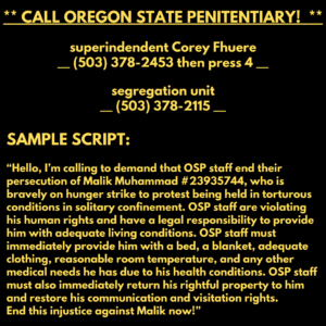 ** CALL OREGON STATE PENITENTIARY!  **

superindendent Corey Fhuere
__ (503) 378-2453 then press 4 __

segregation unit
__ (503) 378-2115 __

SAMPLE SCRIPT:

“Hello, I’m calling to demand that OSP staff end their persecution of Malik Muhammad #23935744, who is bravely on hunger strike to protest being held in torturous conditions in solitary confinement. OSP staff are violating his human rights and have a legal responsibility to provide him with adequate living conditions. OSP staff must immediately provide him with a bed, a blanket, adequate clothing, reasonable room temperature, and any other medical needs he has due to his health conditions. OSP staff must also immediately return his rightful property to him and restore his communication and visitation rights. End this injustice against Malik now!”