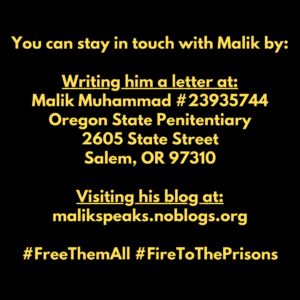 You can stay in touch with Malik by:

Writing him a letter at:
Malik Muhammad #23935744
Oregon State Penitentiary
2605 State Street
Salem, OR 97310

Visiting his blog at:
malikspeaks.noblogs.org

#FreeThemAll #FireToThePrisons