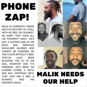 hone zap! Malik needs our help!
Malik is currently being held in solitary in a cell with no bed, no blanket, no shirt. They took all his property away. He's got a slipped disk in his back and previous shoulder injuries and cannot be sleeping on the floor without a bed. They've also been blasting the ac in his cell nonstop and it's freezing. He's been on hunger strike 2 days, and will continue until they give him a bed, a blanket, and his property back.