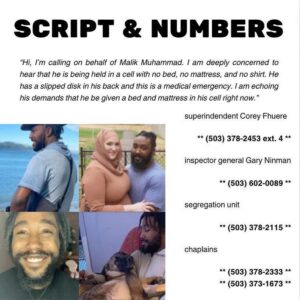 Script & Numbers:

"Hi, i'm calling on behalf of Malik Muhammad. I am deeply concerned to hear that he is being held in a cell with no bed, no mattress, and no shirt. He has a slipped disk in his back and this is a medical emergency. I am echoing his demands that he be given a bed and mattress in his cell right now."

superintendent Corey Fhuere
(503) 378-2453 ext. 4

inspector general Gary Ninman
(503) 602-0089

segregation unit
(503) 378-2115

chaplains
(503) 378-2333
(503) 378-1673