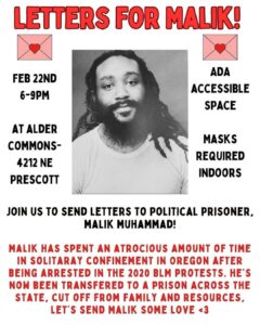 Letters For Malik! February 22 from 6:00-9:00PM at Alder Commons, 4212 NE Prescott. ADA accessible space, masks required indoors. Join us to send letters to political prisoner, Malik Muhammad! Malik has spent an atrocious amount of time in solitary confinement in Oregon after being arrested in the 2020 BLM protests. He's now been transfered to a prison across the state, cut off from family and resources. Let's send Malik some love <3