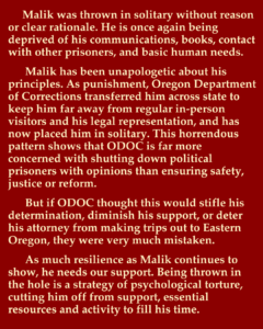 Malik was thrown in solitary without reason or clear rationale. He is once again being deprived of his communications, books, contact with other prisoners, and basic human needs. Malik has been unapologetic about his principles. As punishment, Oregon Department of Corrections transferred him across state to keep him far away from regular in-person visitors and his legal representation, and has now placed him in solitary. This horrendous pattern shows that ODOC is far more concerned with shutting down political prisoners with opinions than ensuring safety, justice or reform. But if ODOC thought this would stifle his determination, diminish his support, or deter his attorney from making trips out to Eastern Oregon, they were very much mistaken. As much resilience as Malik continues to show, he needs our support. Being thrown in the hole is a strategy of psychological torture, cutting him off from support, essential resources and activity to fill his time.