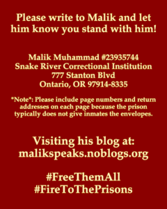 Please write to Malik and let him know you stand with him! Malik Muhammad #23935744 Snake River Correctional Institution 777 Stanton Blvd Ontario, OR 97914-8335 *Note*: Please include page numbers and return addresses on each page because the prison typically does not give inmates the envelopes. Visiting his blog at: malikspeaks.noblogs.org #FreeThemAll #FireToThePrisons