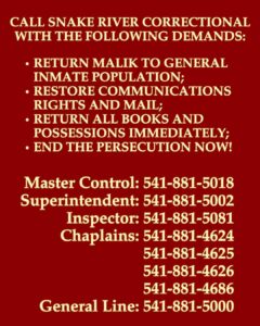 CALL SNAKE RIVER CORRECTIONAL
WITH THE FOLLOWING DEMANDS:
RETURN MALIK TO GENERAL INMATE POPULATION;
RESTORE COMMUNICATIONS RIGHTS AND MAIL;
RETURN ALL BOOKS AND POSSESSIONS IMMEDIATELY;
END THE PERSECUTION NOW!
Master Control: 541-881-5018
Superintendent: 541-881-5002
Inspector: 541-881-5081
Chaplains: 541-881-4624, 541-881-4625, 541-881-4626, 541-881-4686
General Line: 541-881-5000
